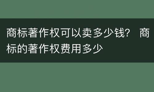 商标著作权可以卖多少钱？ 商标的著作权费用多少