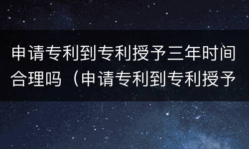 申请专利到专利授予三年时间合理吗（申请专利到专利授予三年时间合理吗为什么）