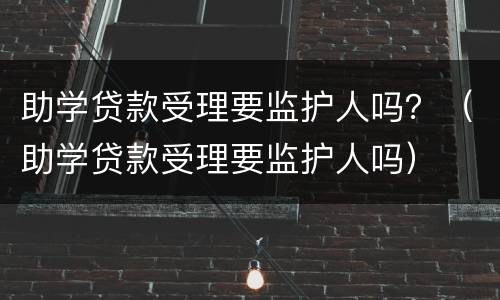 助学贷款受理要监护人吗？（助学贷款受理要监护人吗）