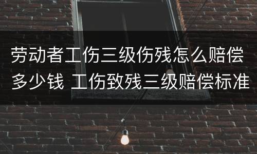 劳动者工伤三级伤残怎么赔偿多少钱 工伤致残三级赔偿标准