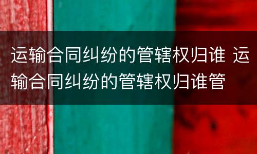 运输合同纠纷的管辖权归谁 运输合同纠纷的管辖权归谁管