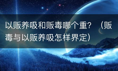 以贩养吸和贩毒哪个重？（贩毒与以贩养吸怎样界定）