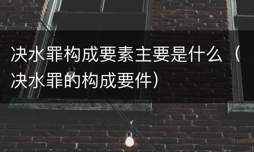 决水罪构成要素主要是什么（决水罪的构成要件）