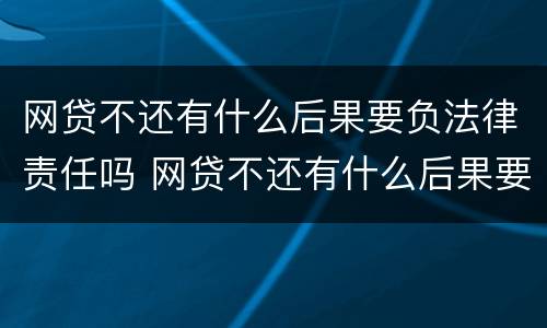 网贷不还有什么后果要负法律责任吗 网贷不还有什么后果要负法律责任吗知乎