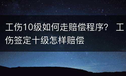 工伤10级如何走赔偿程序？ 工伤签定十级怎样赔偿
