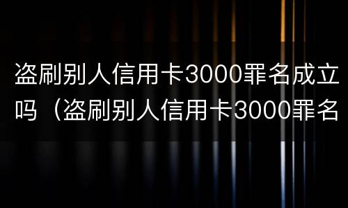 盗刷别人信用卡3000罪名成立吗（盗刷别人信用卡3000罪名成立吗判几年）