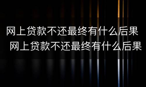 网上贷款不还最终有什么后果 网上贷款不还最终有什么后果,会迁连家人和父母吗