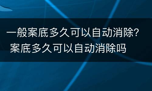 一般案底多久可以自动消除？ 案底多久可以自动消除吗