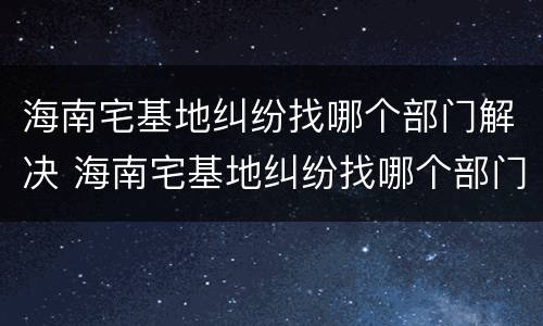海南宅基地纠纷找哪个部门解决 海南宅基地纠纷找哪个部门解决最好
