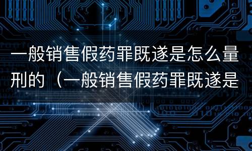 一般销售假药罪既遂是怎么量刑的（一般销售假药罪既遂是怎么量刑的标准）