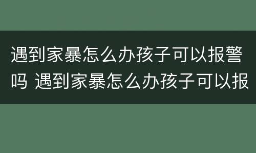 遇到家暴怎么办孩子可以报警吗 遇到家暴怎么办孩子可以报警吗