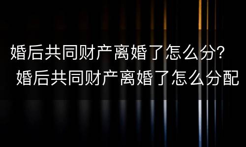 婚后共同财产离婚了怎么分？ 婚后共同财产离婚了怎么分配