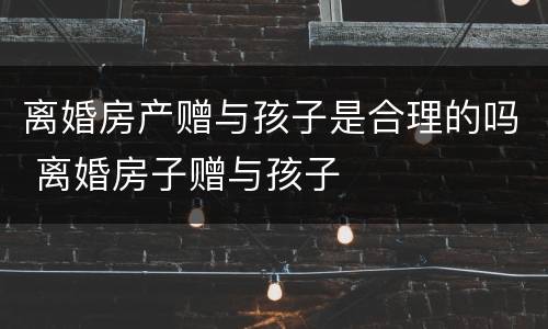 离婚房产赠与孩子是合理的吗 离婚房子赠与孩子