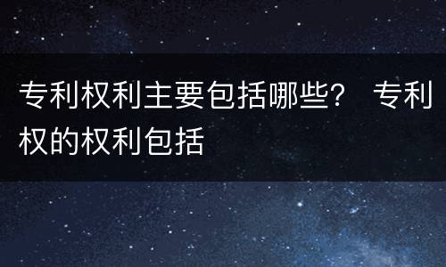 专利权利主要包括哪些？ 专利权的权利包括