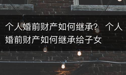 个人婚前财产如何继承？ 个人婚前财产如何继承给子女