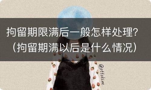拘留期限满后一般怎样处理？（拘留期满以后是什么情况）