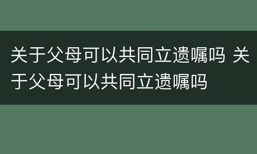关于父母可以共同立遗嘱吗 关于父母可以共同立遗嘱吗