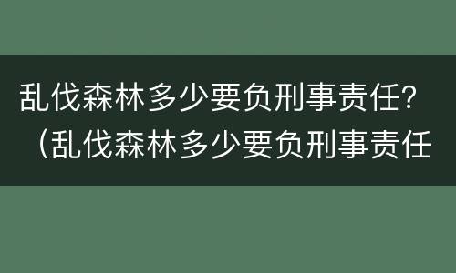 乱伐森林多少要负刑事责任？（乱伐森林多少要负刑事责任呢）