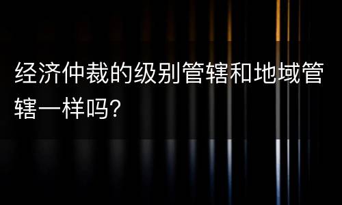 经济仲裁的级别管辖和地域管辖一样吗？