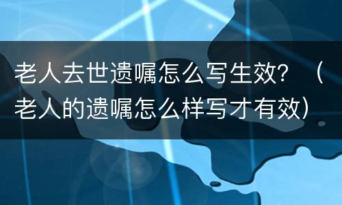 老人去世遗嘱怎么写生效？（老人的遗嘱怎么样写才有效）