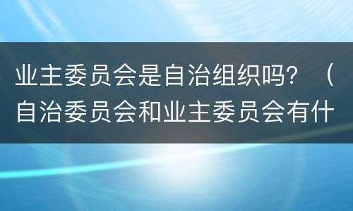 业主委员会是自治组织吗？（自治委员会和业主委员会有什么区别）
