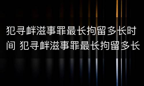 犯寻衅滋事罪最长拘留多长时间 犯寻衅滋事罪最长拘留多长时间呢