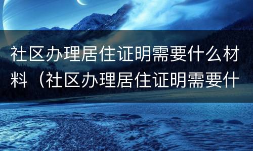 社区办理居住证明需要什么材料（社区办理居住证明需要什么材料北京）