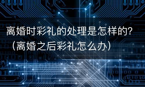 离婚时彩礼的处理是怎样的？（离婚之后彩礼怎么办）