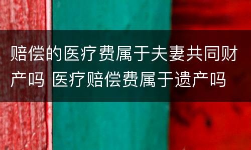 赔偿的医疗费属于夫妻共同财产吗 医疗赔偿费属于遗产吗