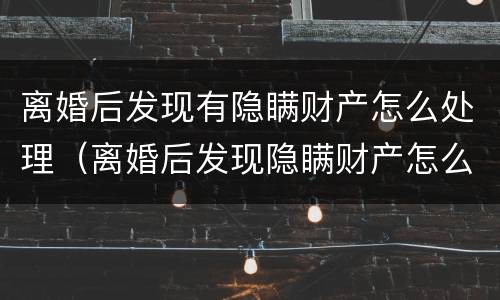 离婚后发现有隐瞒财产怎么处理（离婚后发现隐瞒财产怎么办）
