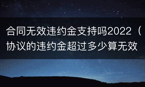 合同无效违约金支持吗2022（协议的违约金超过多少算无效）
