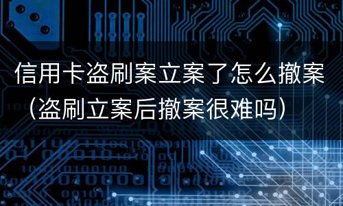 信用卡盗刷案立案了怎么撤案（盗刷立案后撤案很难吗）