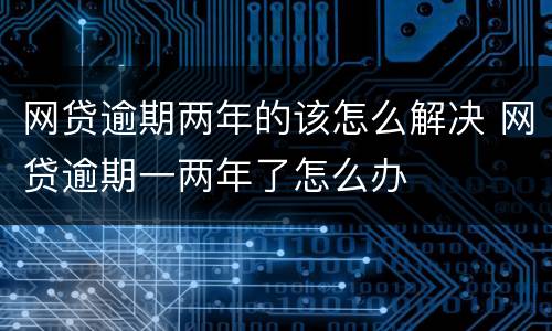 网贷逾期两年的该怎么解决 网贷逾期一两年了怎么办