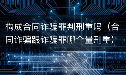 构成合同诈骗罪判刑重吗（合同诈骗跟诈骗罪哪个量刑重）