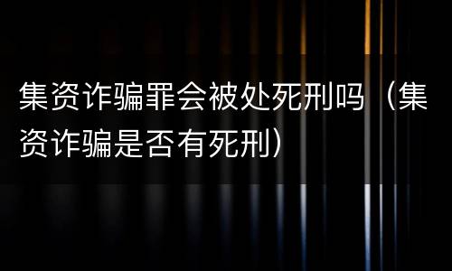 集资诈骗罪会被处死刑吗（集资诈骗是否有死刑）