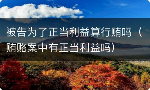 被告为了正当利益算行贿吗（贿赂案中有正当利益吗）