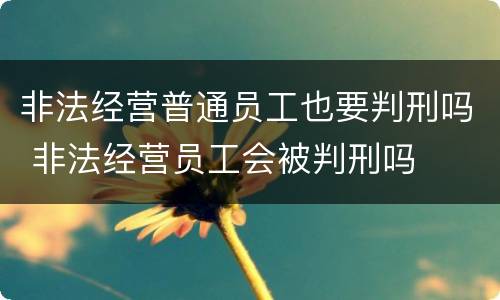 非法经营普通员工也要判刑吗 非法经营员工会被判刑吗