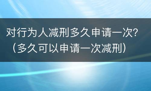 对行为人减刑多久申请一次？（多久可以申请一次减刑）