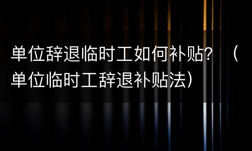 单位辞退临时工如何补贴？（单位临时工辞退补贴法）
