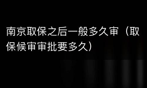 南京取保之后一般多久审（取保候审审批要多久）