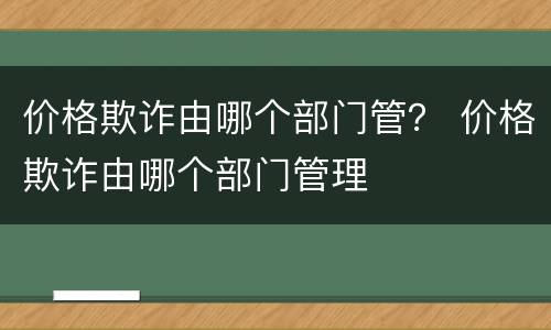 价格欺诈由哪个部门管？ 价格欺诈由哪个部门管理