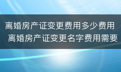 离婚房产证变更费用多少费用 离婚房产证变更名字费用需要多少