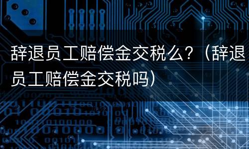 辞退员工赔偿金交税么?（辞退员工赔偿金交税吗）