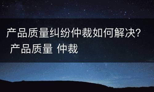 产品质量纠纷仲裁如何解决？ 产品质量 仲裁