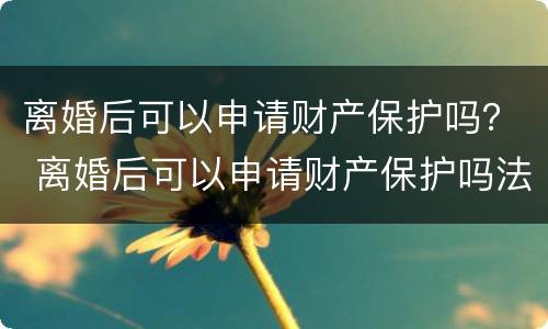 离婚后可以申请财产保护吗？ 离婚后可以申请财产保护吗法律