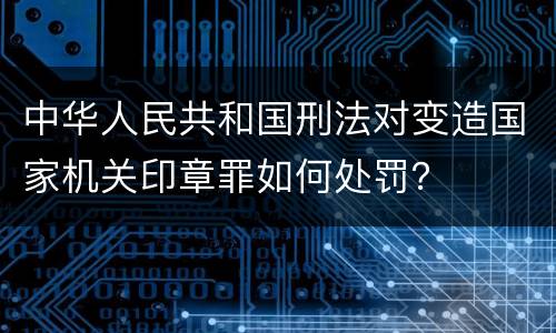 中华人民共和国刑法对变造国家机关印章罪如何处罚？