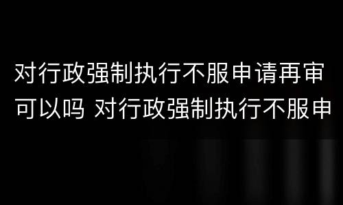 对行政强制执行不服申请再审可以吗 对行政强制执行不服申请再审可以吗