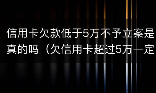 信用卡欠款低于5万不予立案是真的吗（欠信用卡超过5万一定会被刑事）