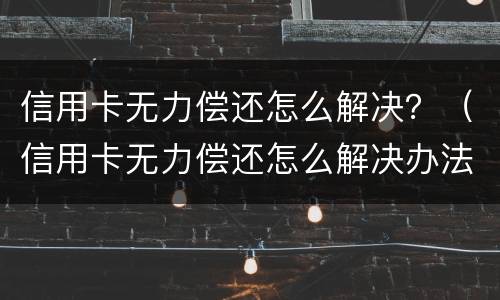信用卡无力偿还怎么解决？（信用卡无力偿还怎么解决办法）