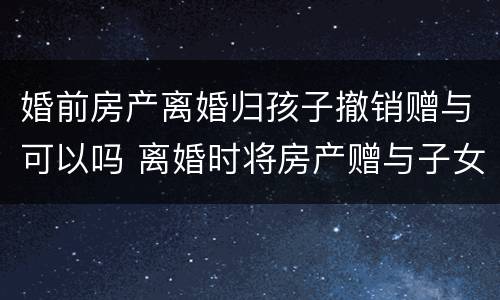 婚前房产离婚归孩子撤销赠与可以吗 离婚时将房产赠与子女能否撤销